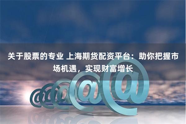 关于股票的专业 上海期货配资平台：助你把握市场机遇，实现财富增长