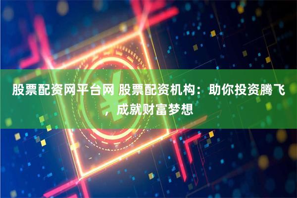 股票配资网平台网 股票配资机构：助你投资腾飞，成就财富梦想