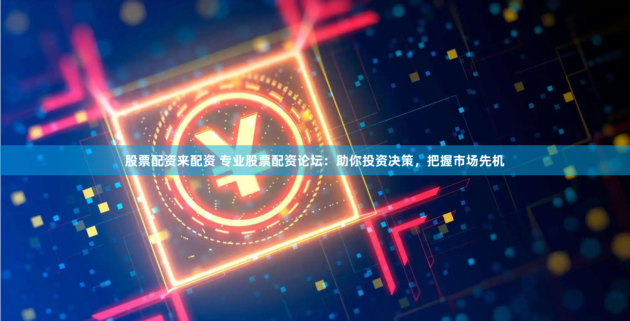 股票配资来配资 专业股票配资论坛：助你投资决策，把握市场先机