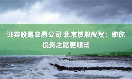证券股票交易公司 北京炒股配资：助你投资之路更顺畅