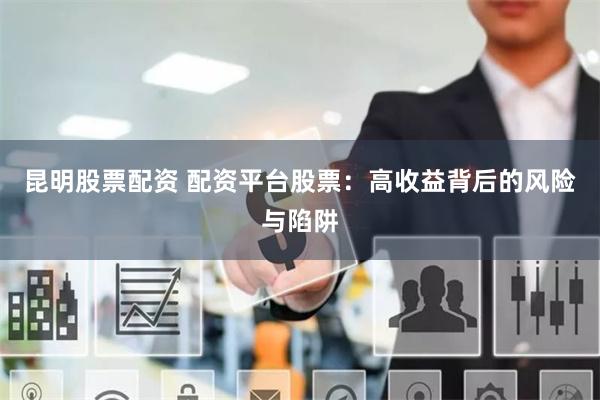 昆明股票配资 配资平台股票：高收益背后的风险与陷阱
