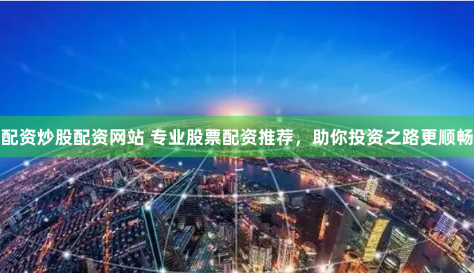 配资炒股配资网站 专业股票配资推荐，助你投资之路更顺畅