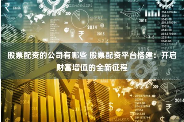 股票配资的公司有哪些 股票配资平台搭建：开启财富增值的全新征程