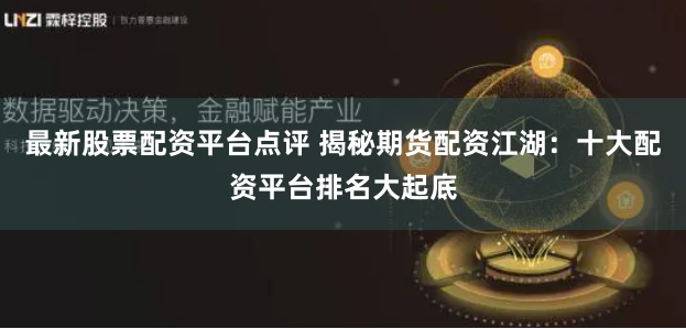 最新股票配资平台点评 揭秘期货配资江湖：十大配资平台排名大起底