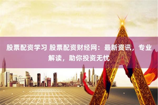 股票配资学习 股票配资财经网：最新资讯，专业解读，助你投资无忧