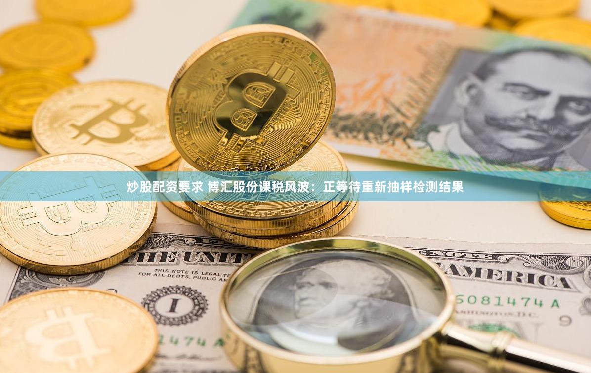 炒股配资要求 博汇股份课税风波：正等待重新抽样检测结果