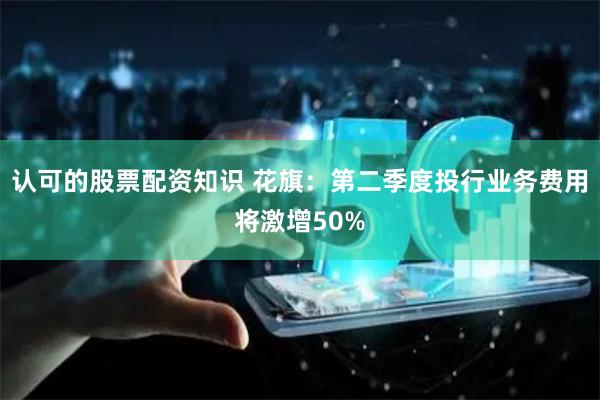 认可的股票配资知识 花旗：第二季度投行业务费用将激增50%
