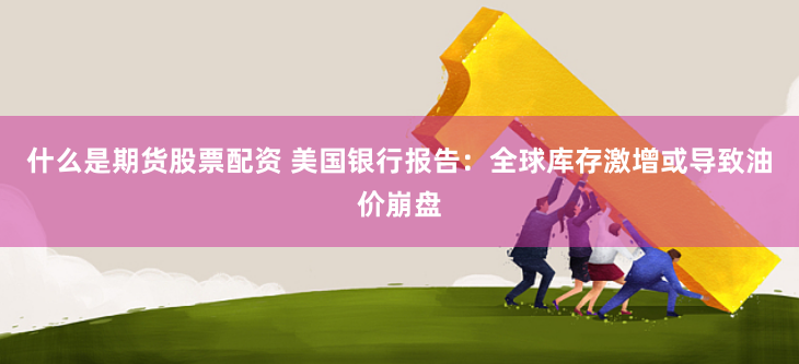 什么是期货股票配资 美国银行报告：全球库存激增或导致油价崩盘
