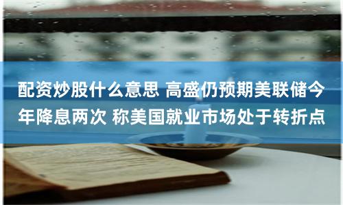 配资炒股什么意思 高盛仍预期美联储今年降息两次 称美国就业市场处于转折点