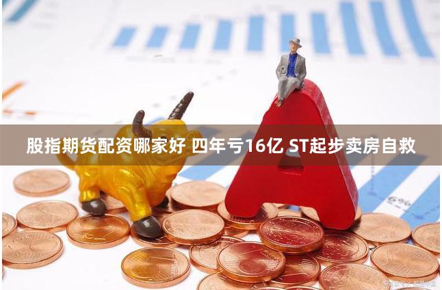 股指期货配资哪家好 四年亏16亿 ST起步卖房自救