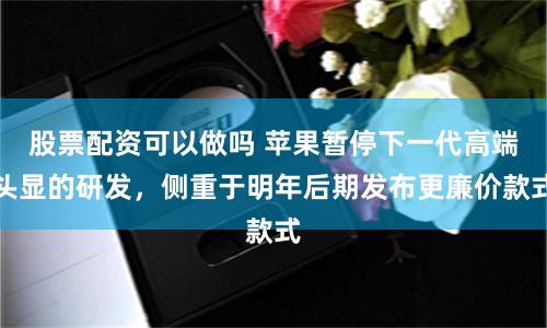 股票配资可以做吗 苹果暂停下一代高端头显的研发，侧重于明年后期发布更廉价款式