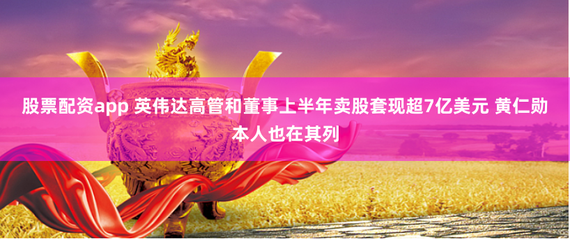股票配资app 英伟达高管和董事上半年卖股套现超7亿美元 黄仁勋本人也在其列
