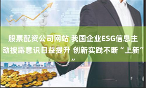 股票配资公司网站 我国企业ESG信息主动披露意识日益提升 创新实践不断“上新”