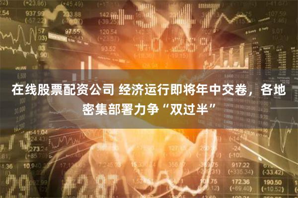 在线股票配资公司 经济运行即将年中交卷，各地密集部署力争“双过半”