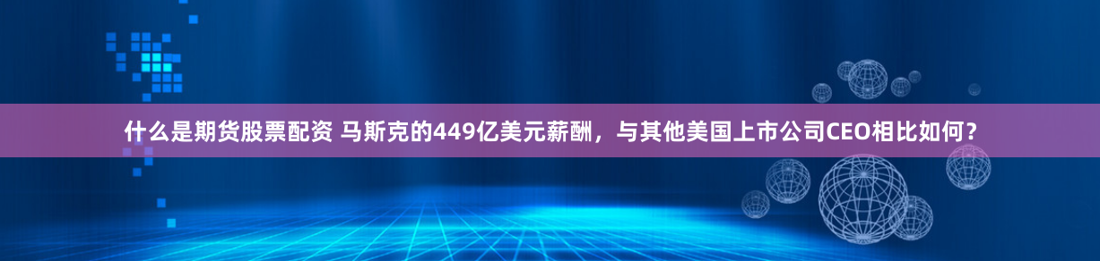 什么是期货股票配资 马斯克的449亿美元薪酬，与其他美国上市公司CEO相比如何？