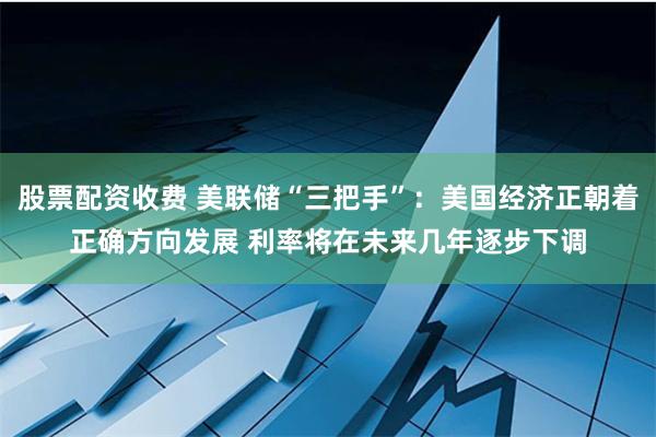 股票配资收费 美联储“三把手”：美国经济正朝着正确方向发展 利率将在未来几年逐步下调
