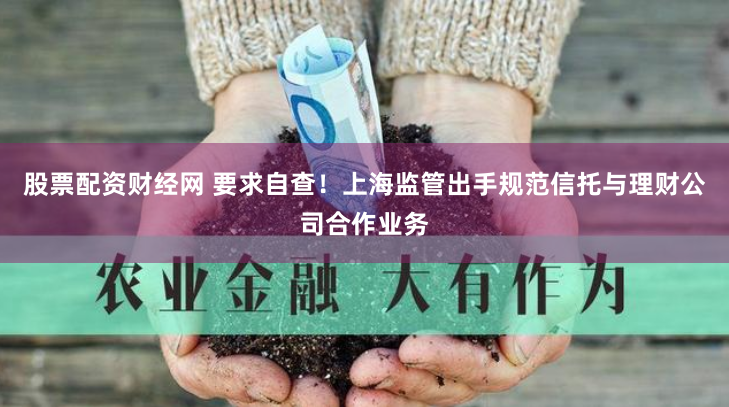 股票配资财经网 要求自查！上海监管出手规范信托与理财公司合作业务
