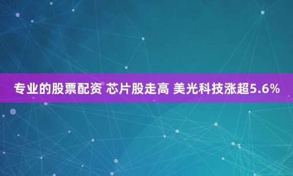 专业的股票配资 芯片股走高 美光科技涨超5.6%