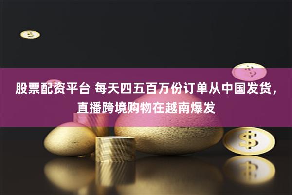 股票配资平台 每天四五百万份订单从中国发货，直播跨境购物在越南爆发