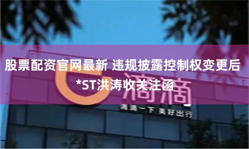 股票配资官网最新 违规披露控制权变更后 *ST洪涛收关注函