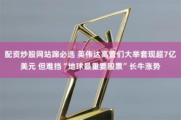 配资炒股网站蹿必选 英伟达高管们大举套现超7亿美元 但难挡“地球最重要股票”长牛涨势