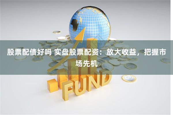 股票配债好吗 实盘股票配资：放大收益，把握市场先机