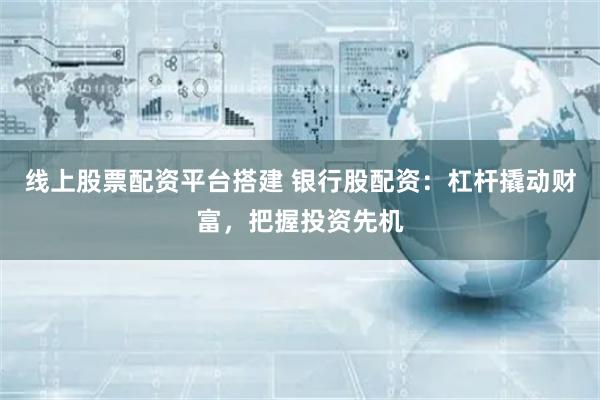 线上股票配资平台搭建 银行股配资:杠杆撬动财富,把握投资先机
