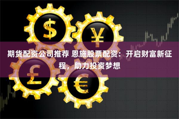 期货配资公司推荐 恩施股票配资:开启财富新征程,助力投资梦想