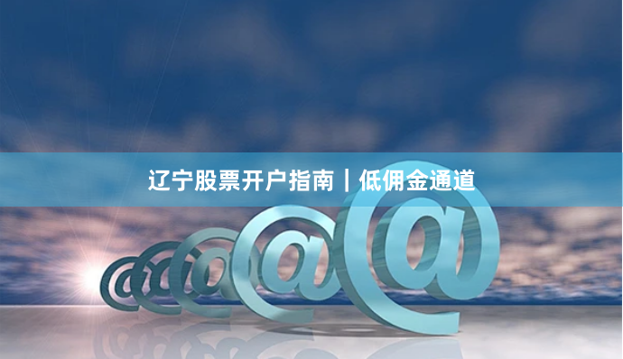 辽宁股票开户指南｜低佣金通道
