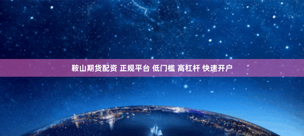 鞍山期货配资 正规平台 低门槛 高杠杆 快速开户